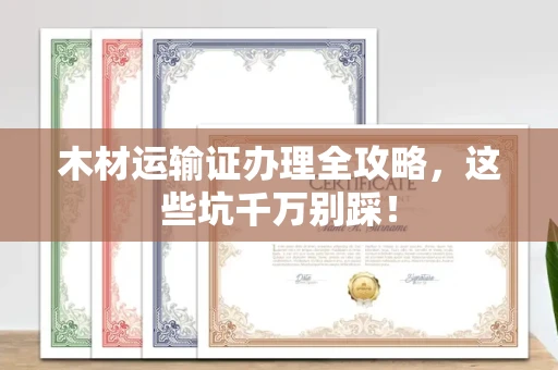 合肥木材运输证办理全攻略,这些坑千万别踩!